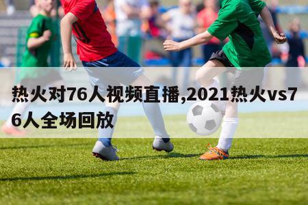 热火对76人视频直播,2021热火vs76人全场回放