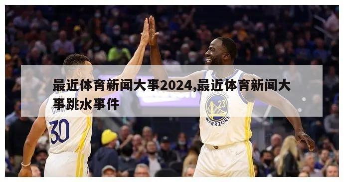 最近体育新闻大事2024,最近体育新闻大事跳水事件