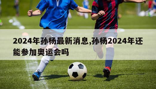 2024年孙杨最新消息,孙杨2024年还能参加奥运会吗