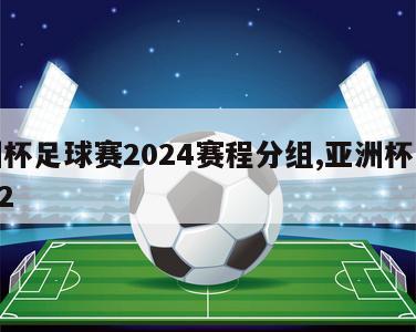 亚洲杯足球赛2024赛程分组,亚洲杯足球2022