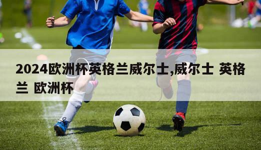 2024欧洲杯英格兰威尔士,威尔士 英格兰 欧洲杯