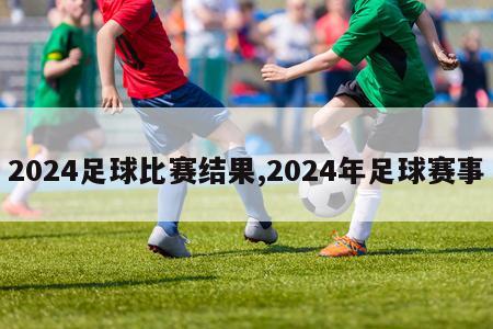 2024足球比赛结果,2024年足球赛事