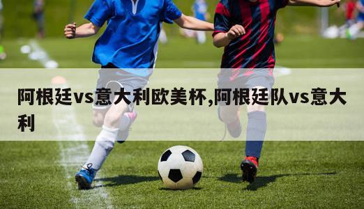 阿根廷vs意大利欧美杯,阿根廷队vs意大利