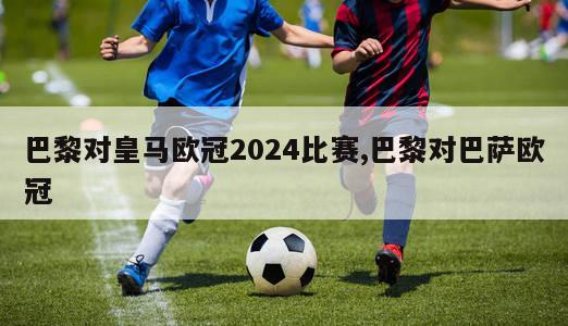 巴黎对皇马欧冠2024比赛,巴黎对巴萨欧冠