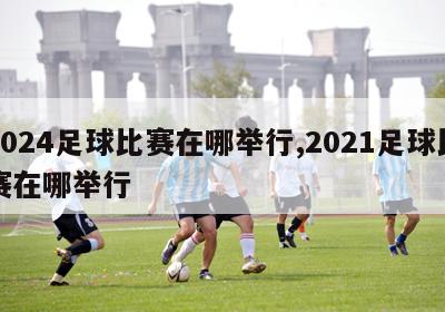 2024足球比赛在哪举行,2021足球比赛在哪举行