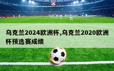 乌克兰2024欧洲杯,乌克兰2020欧洲杯预选赛成绩