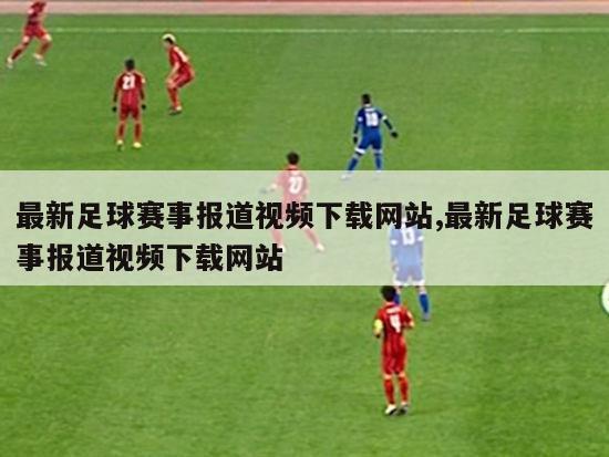 最新足球赛事报道视频下载网站,最新足球赛事报道视频下载网站