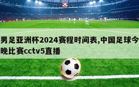 男足亚洲杯2024赛程时间表,中国足球今晚比赛cctv5直播