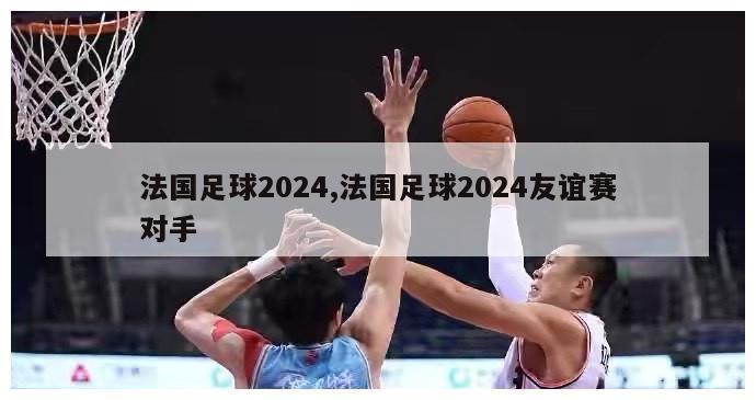 法国足球2024,法国足球2024友谊赛对手